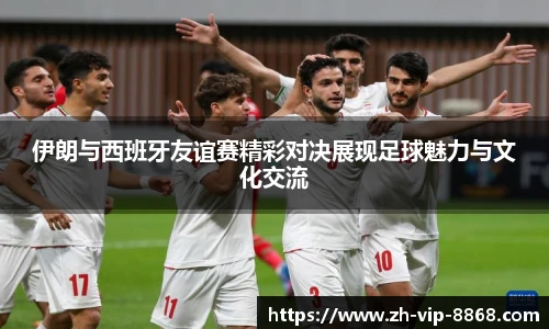 伊朗与西班牙友谊赛精彩对决展现足球魅力与文化交流