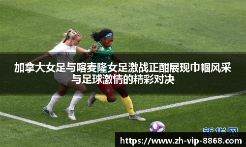 加拿大女足与喀麦隆女足激战正酣展现巾帼风采与足球激情的精彩对决